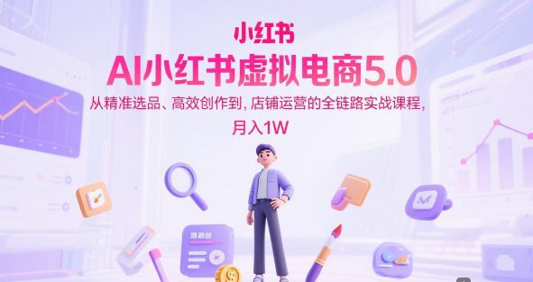 AI小红书虚拟电商5.0，从精准选品、高效创作到，店铺运营的全链路实战课程，月入1W
