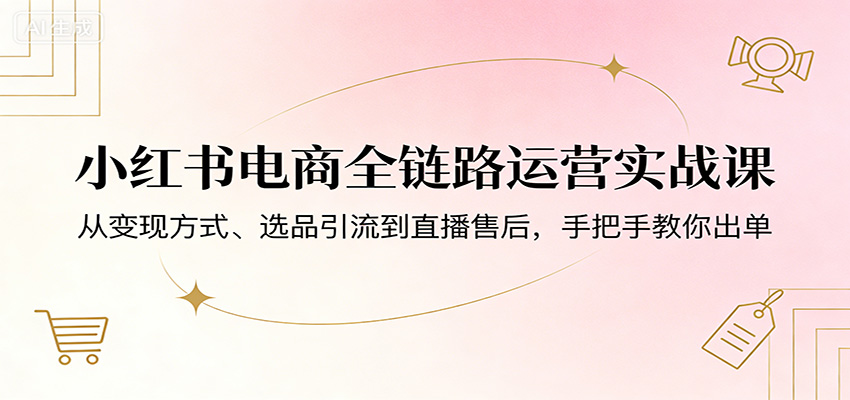 小红书电商全链路运营实战课：从变现方式、选品引流到直播售后，手把手教你出单-网创百晓生